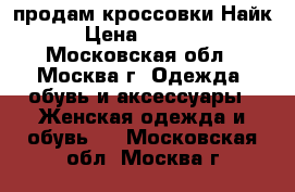 продам кроссовки Найк › Цена ­ 2 000 - Московская обл., Москва г. Одежда, обувь и аксессуары » Женская одежда и обувь   . Московская обл.,Москва г.